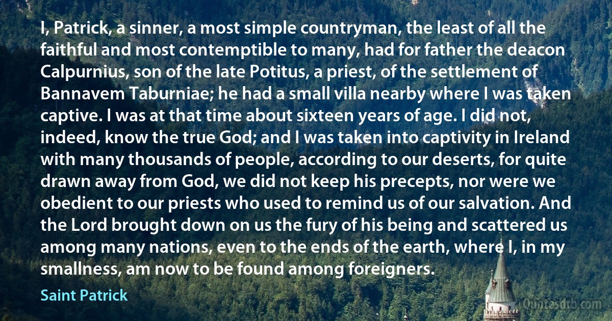 I, Patrick, a sinner, a most simple countryman, the least of all the faithful and most contemptible to many, had for father the deacon Calpurnius, son of the late Potitus, a priest, of the settlement of Bannavem Taburniae; he had a small villa nearby where I was taken captive. I was at that time about sixteen years of age. I did not, indeed, know the true God; and I was taken into captivity in Ireland with many thousands of people, according to our deserts, for quite drawn away from God, we did not keep his precepts, nor were we obedient to our priests who used to remind us of our salvation. And the Lord brought down on us the fury of his being and scattered us among many nations, even to the ends of the earth, where I, in my smallness, am now to be found among foreigners. (Saint Patrick)