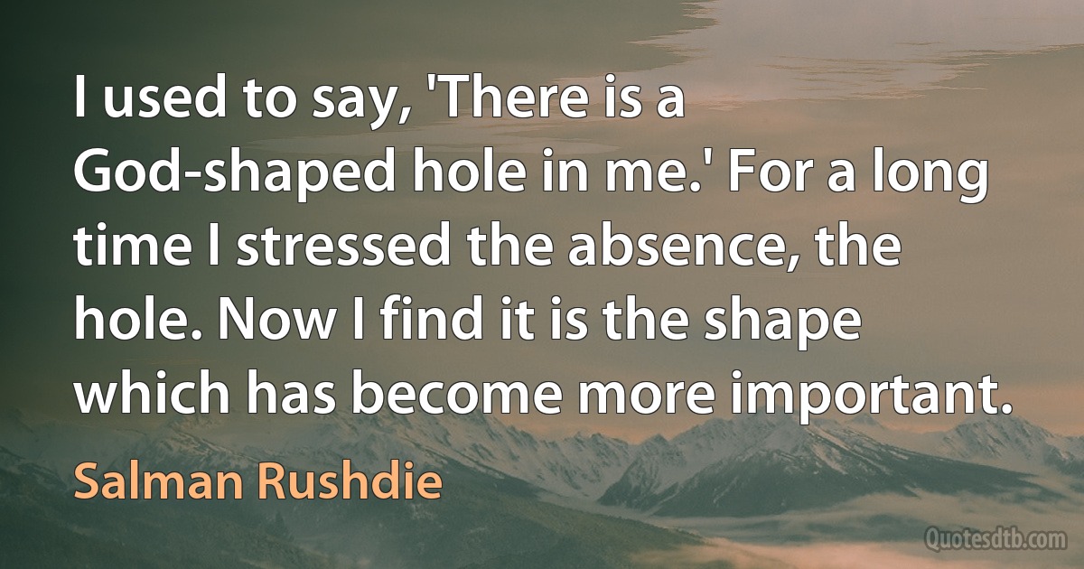 I used to say, 'There is a God-shaped hole in me.' For a long time I stressed the absence, the hole. Now I find it is the shape which has become more important. (Salman Rushdie)