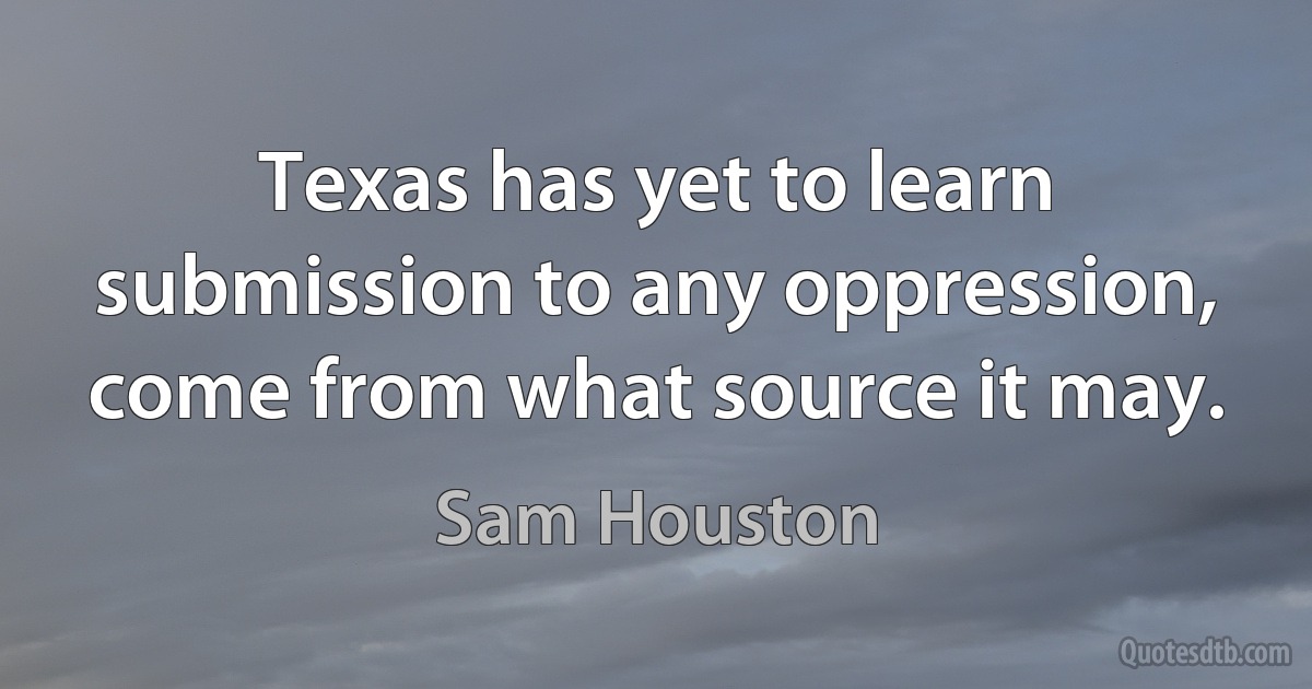 Texas has yet to learn submission to any oppression, come from what source it may. (Sam Houston)