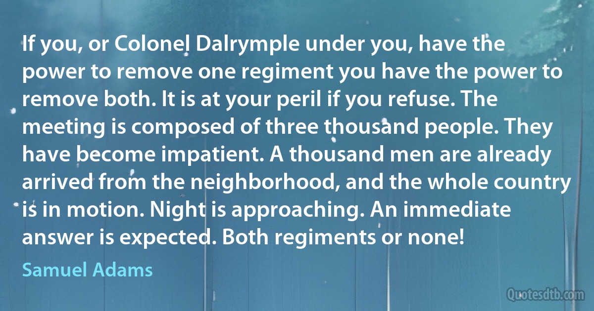 If you, or Colonel Dalrymple under you, have the power to remove one regiment you have the power to remove both. It is at your peril if you refuse. The meeting is composed of three thousand people. They have become impatient. A thousand men are already arrived from the neighborhood, and the whole country is in motion. Night is approaching. An immediate answer is expected. Both regiments or none! (Samuel Adams)