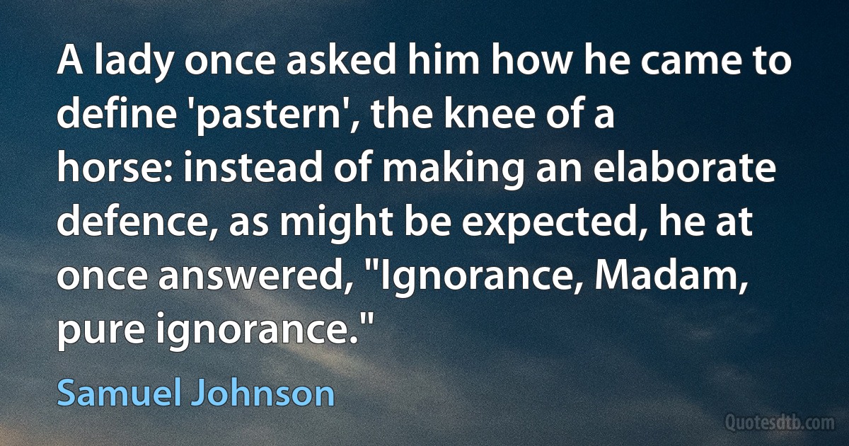 A lady once asked him how he came to define 'pastern', the knee of a horse: instead of making an elaborate defence, as might be expected, he at once answered, "Ignorance, Madam, pure ignorance." (Samuel Johnson)