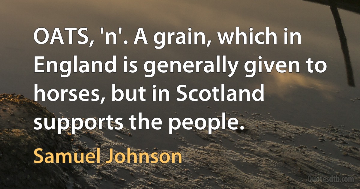 OATS, 'n'. A grain, which in England is generally given to horses, but in Scotland supports the people. (Samuel Johnson)