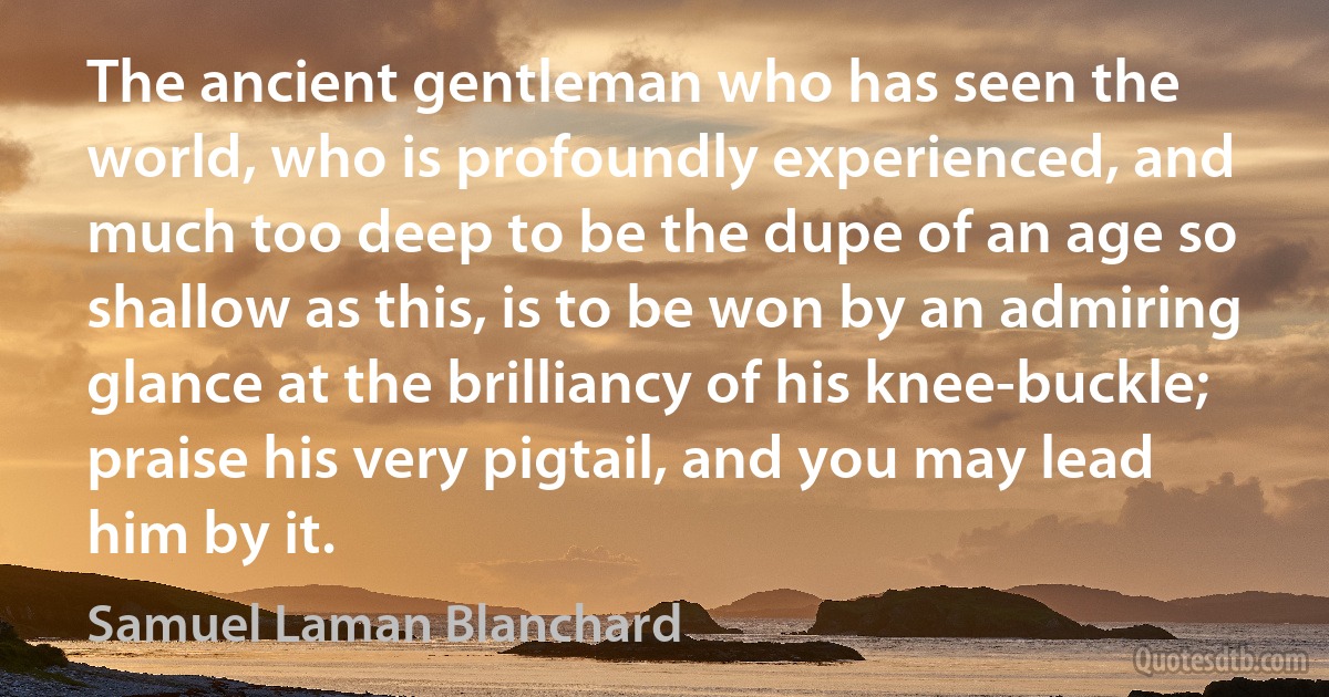 The ancient gentleman who has seen the world, who is profoundly experienced, and much too deep to be the dupe of an age so shallow as this, is to be won by an admiring glance at the brilliancy of his knee-buckle; praise his very pigtail, and you may lead him by it. (Samuel Laman Blanchard)