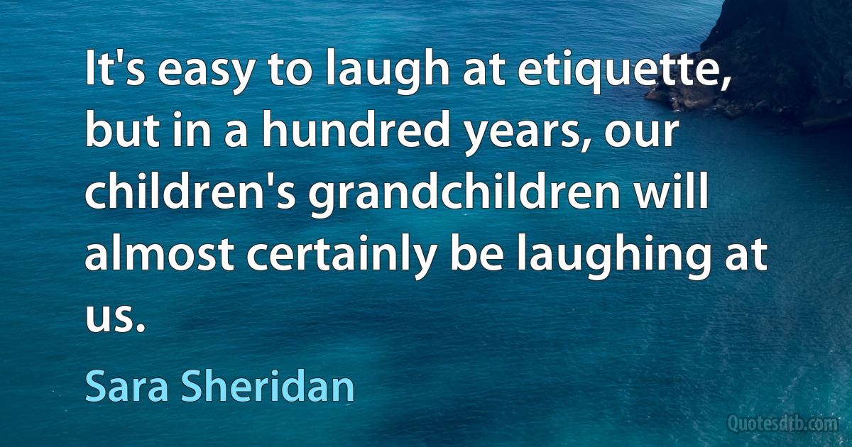 It's easy to laugh at etiquette, but in a hundred years, our children's grandchildren will almost certainly be laughing at us. (Sara Sheridan)