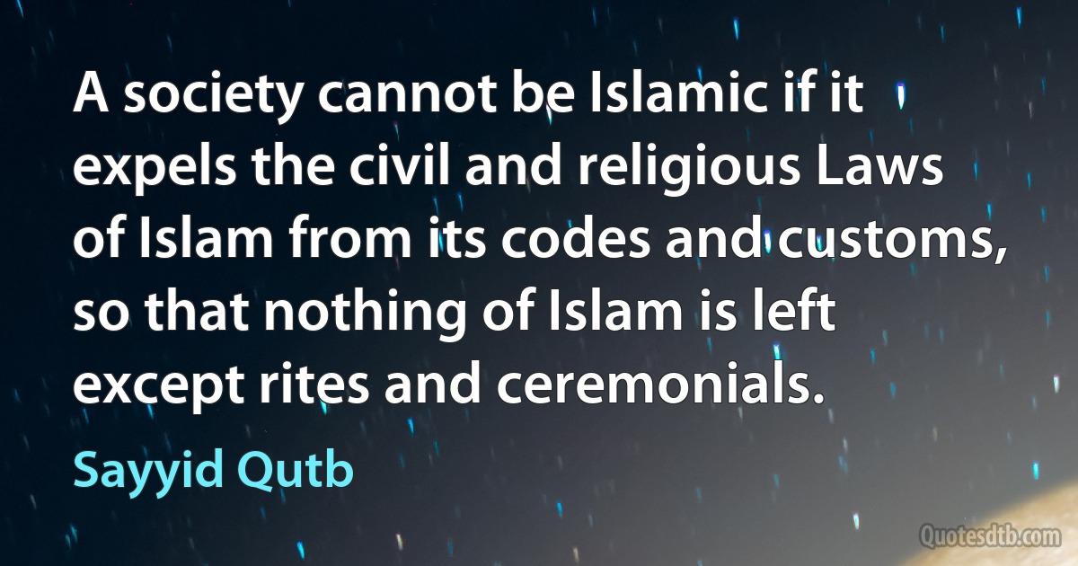 A society cannot be Islamic if it expels the civil and religious Laws of Islam from its codes and customs, so that nothing of Islam is left except rites and ceremonials. (Sayyid Qutb)