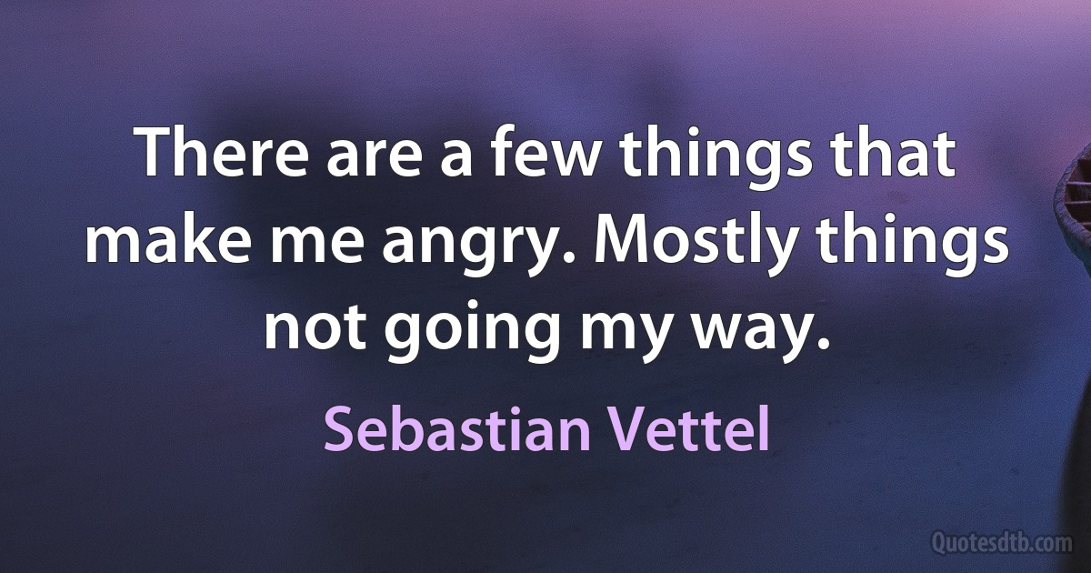 There are a few things that make me angry. Mostly things not going my way. (Sebastian Vettel)