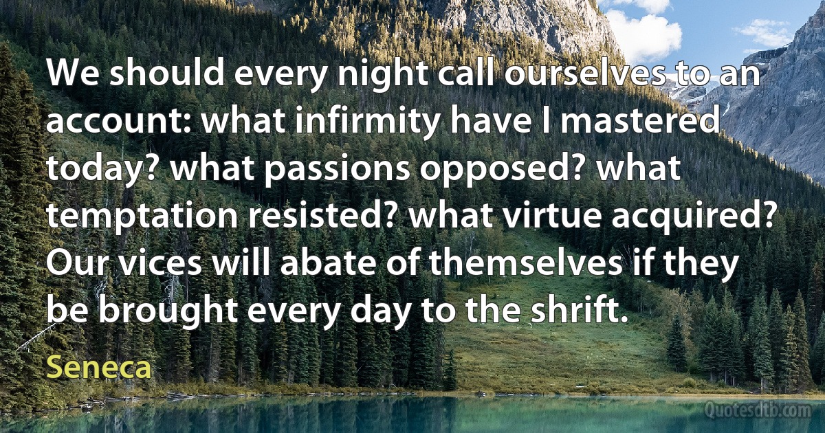 We should every night call ourselves to an account: what infirmity have I mastered today? what passions opposed? what temptation resisted? what virtue acquired? Our vices will abate of themselves if they be brought every day to the shrift. (Seneca)