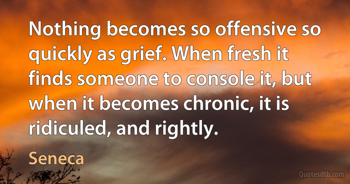 Nothing becomes so offensive so quickly as grief. When fresh it finds someone to console it, but when it becomes chronic, it is ridiculed, and rightly. (Seneca)