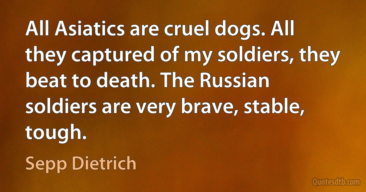 All Asiatics are cruel dogs. All they captured of my soldiers, they beat to death. The Russian soldiers are very brave, stable, tough. (Sepp Dietrich)