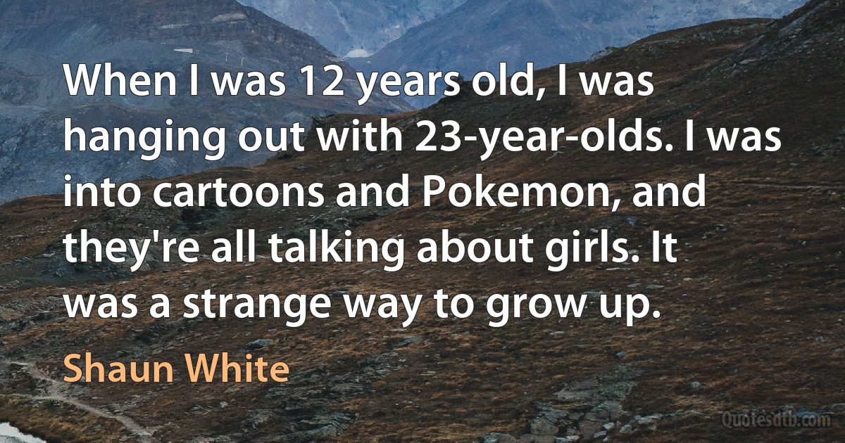 When I was 12 years old, I was hanging out with 23-year-olds. I was into cartoons and Pokemon, and they're all talking about girls. It was a strange way to grow up. (Shaun White)