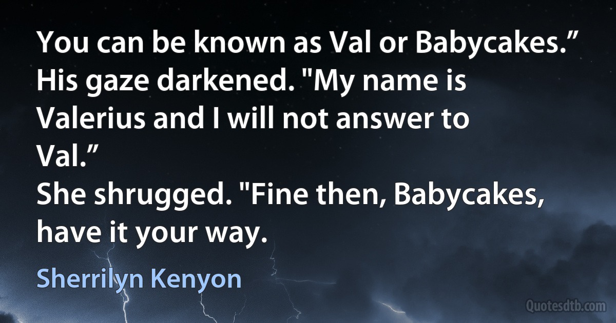 You can be known as Val or Babycakes.”
His gaze darkened. "My name is Valerius and I will not answer to Val.”
She shrugged. "Fine then, Babycakes, have it your way. (Sherrilyn Kenyon)