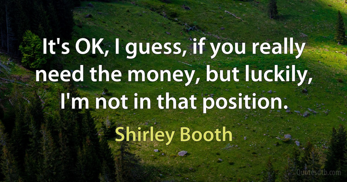 It's OK, I guess, if you really need the money, but luckily, I'm not in that position. (Shirley Booth)