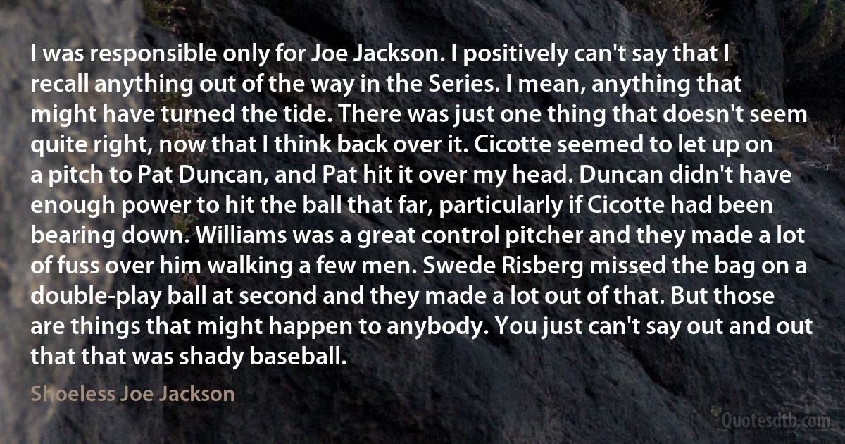 I was responsible only for Joe Jackson. I positively can't say that I recall anything out of the way in the Series. I mean, anything that might have turned the tide. There was just one thing that doesn't seem quite right, now that I think back over it. Cicotte seemed to let up on a pitch to Pat Duncan, and Pat hit it over my head. Duncan didn't have enough power to hit the ball that far, particularly if Cicotte had been bearing down. Williams was a great control pitcher and they made a lot of fuss over him walking a few men. Swede Risberg missed the bag on a double-play ball at second and they made a lot out of that. But those are things that might happen to anybody. You just can't say out and out that that was shady baseball. (Shoeless Joe Jackson)