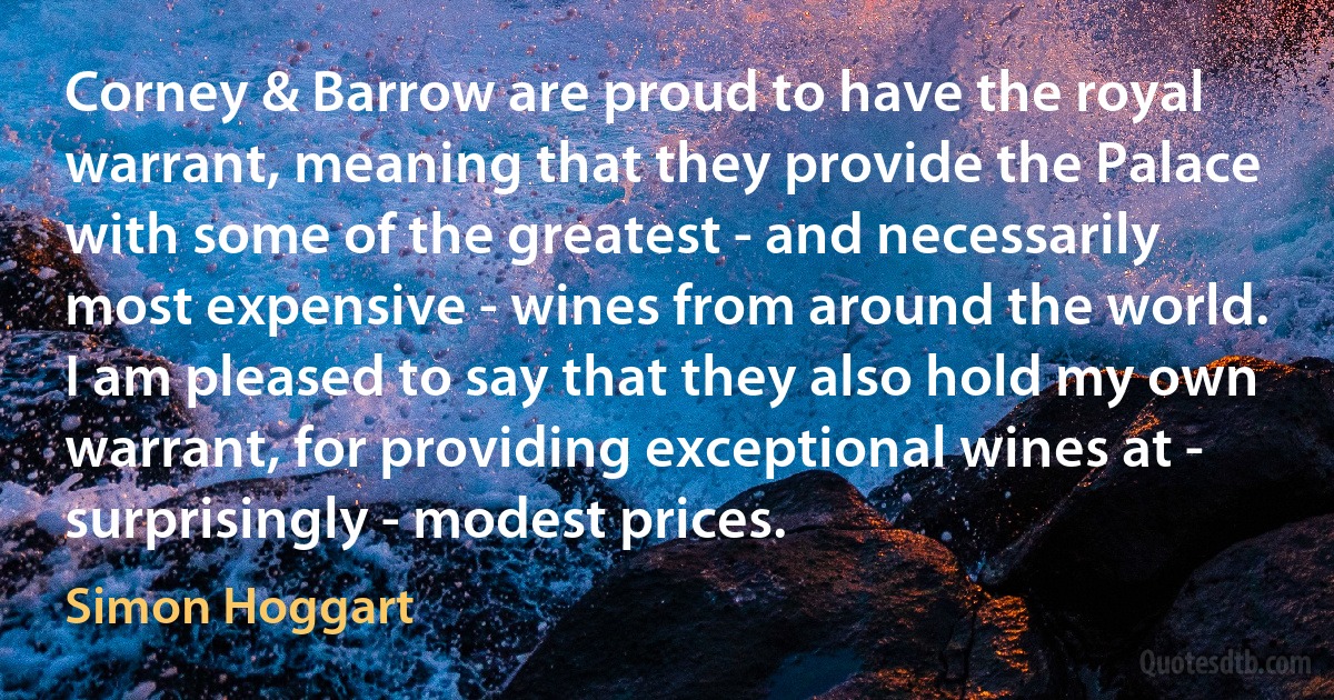 Corney & Barrow are proud to have the royal warrant, meaning that they provide the Palace with some of the greatest - and necessarily most expensive - wines from around the world. I am pleased to say that they also hold my own warrant, for providing exceptional wines at - surprisingly - modest prices. (Simon Hoggart)