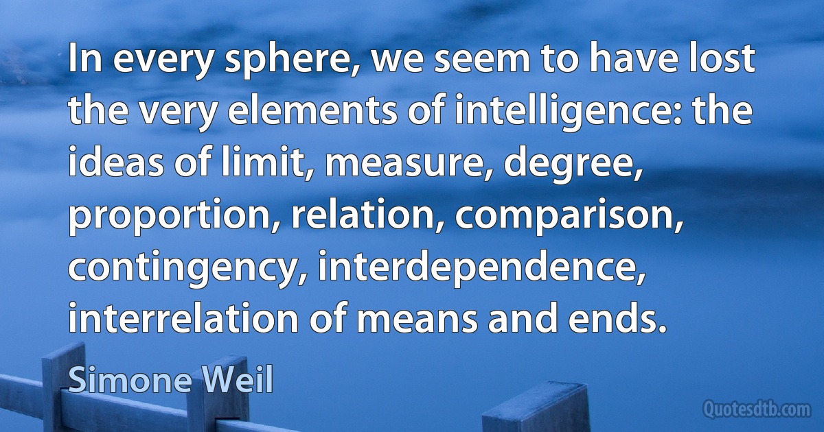 In every sphere, we seem to have lost the very elements of intelligence: the ideas of limit, measure, degree, proportion, relation, comparison, contingency, interdependence, interrelation of means and ends. (Simone Weil)