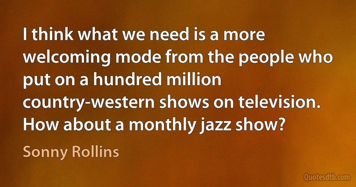 I think what we need is a more welcoming mode from the people who put on a hundred million country-western shows on television. How about a monthly jazz show? (Sonny Rollins)