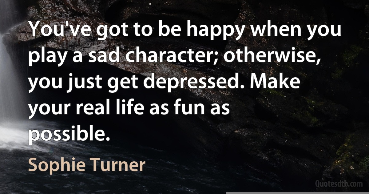 You've got to be happy when you play a sad character; otherwise, you just get depressed. Make your real life as fun as possible. (Sophie Turner)