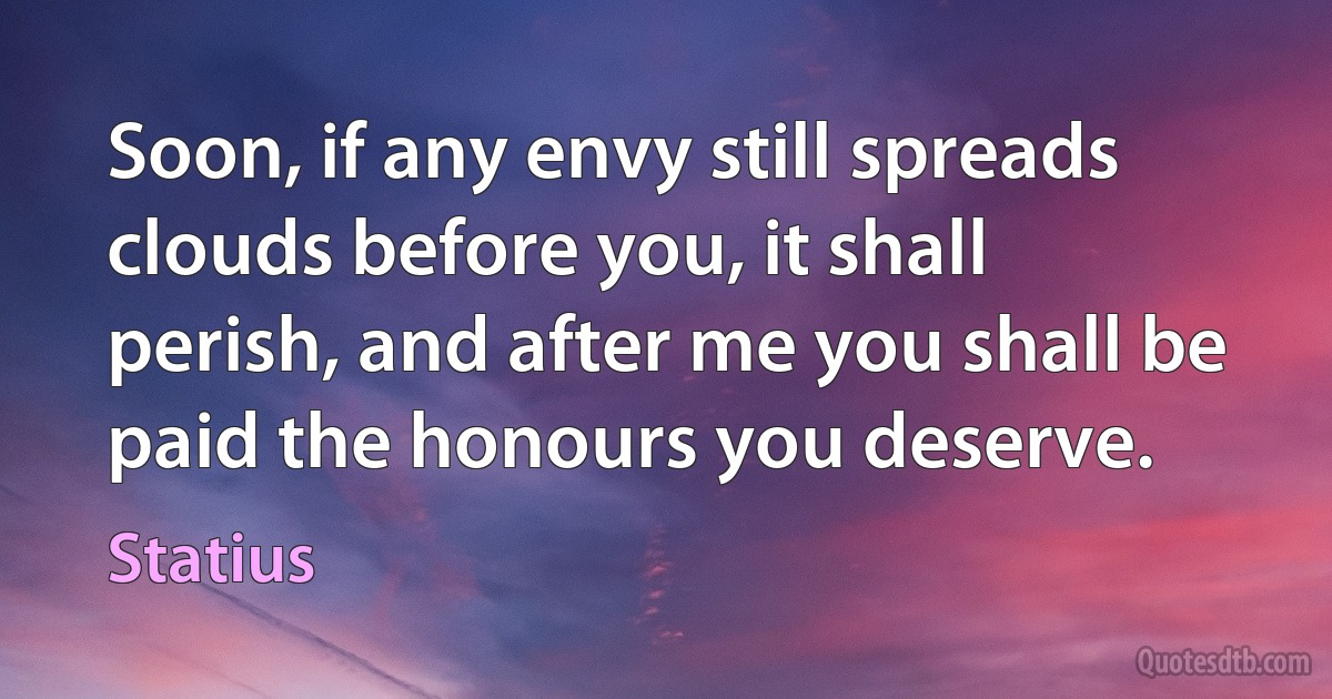 Soon, if any envy still spreads clouds before you, it shall perish, and after me you shall be paid the honours you deserve. (Statius)