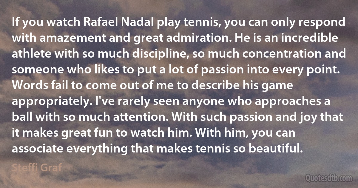 If you watch Rafael Nadal play tennis, you can only respond with amazement and great admiration. He is an incredible athlete with so much discipline, so much concentration and someone who likes to put a lot of passion into every point. Words fail to come out of me to describe his game appropriately. I've rarely seen anyone who approaches a ball with so much attention. With such passion and joy that it makes great fun to watch him. With him, you can associate everything that makes tennis so beautiful. (Steffi Graf)