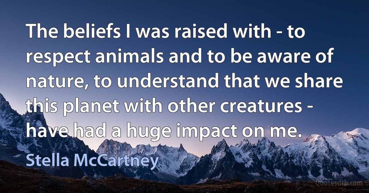 The beliefs I was raised with - to respect animals and to be aware of nature, to understand that we share this planet with other creatures - have had a huge impact on me. (Stella McCartney)