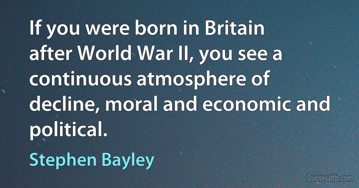 If you were born in Britain after World War II, you see a continuous atmosphere of decline, moral and economic and political. (Stephen Bayley)