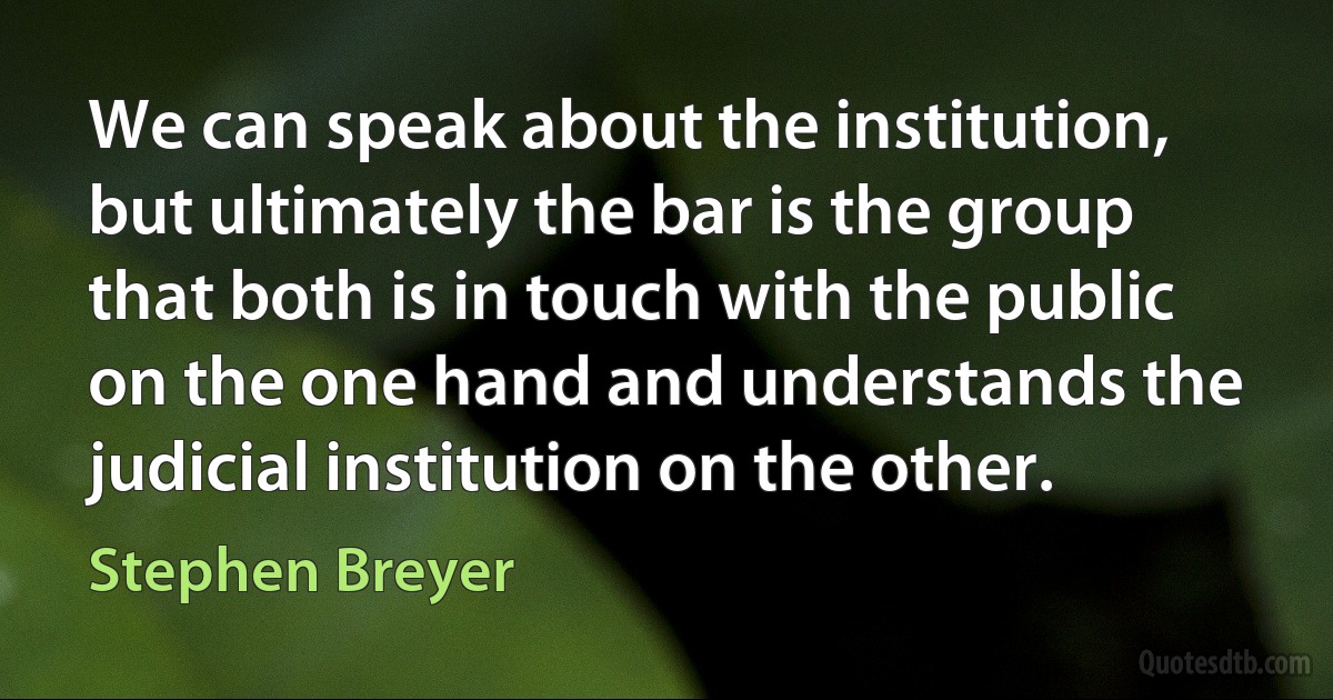 We can speak about the institution, but ultimately the bar is the group that both is in touch with the public on the one hand and understands the judicial institution on the other. (Stephen Breyer)