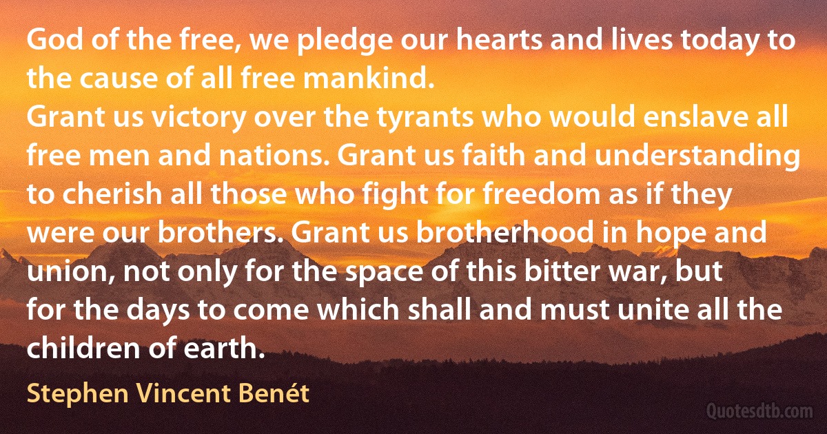 God of the free, we pledge our hearts and lives today to the cause of all free mankind.
Grant us victory over the tyrants who would enslave all free men and nations. Grant us faith and understanding to cherish all those who fight for freedom as if they were our brothers. Grant us brotherhood in hope and union, not only for the space of this bitter war, but for the days to come which shall and must unite all the children of earth. (Stephen Vincent Benét)