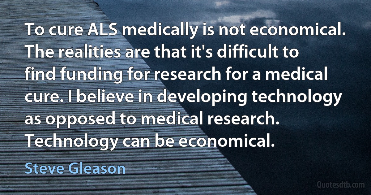 To cure ALS medically is not economical. The realities are that it's difficult to find funding for research for a medical cure. I believe in developing technology as opposed to medical research. Technology can be economical. (Steve Gleason)