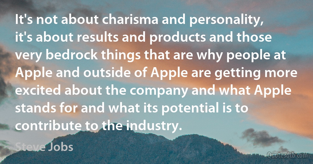 It's not about charisma and personality, it's about results and products and those very bedrock things that are why people at Apple and outside of Apple are getting more excited about the company and what Apple stands for and what its potential is to contribute to the industry. (Steve Jobs)