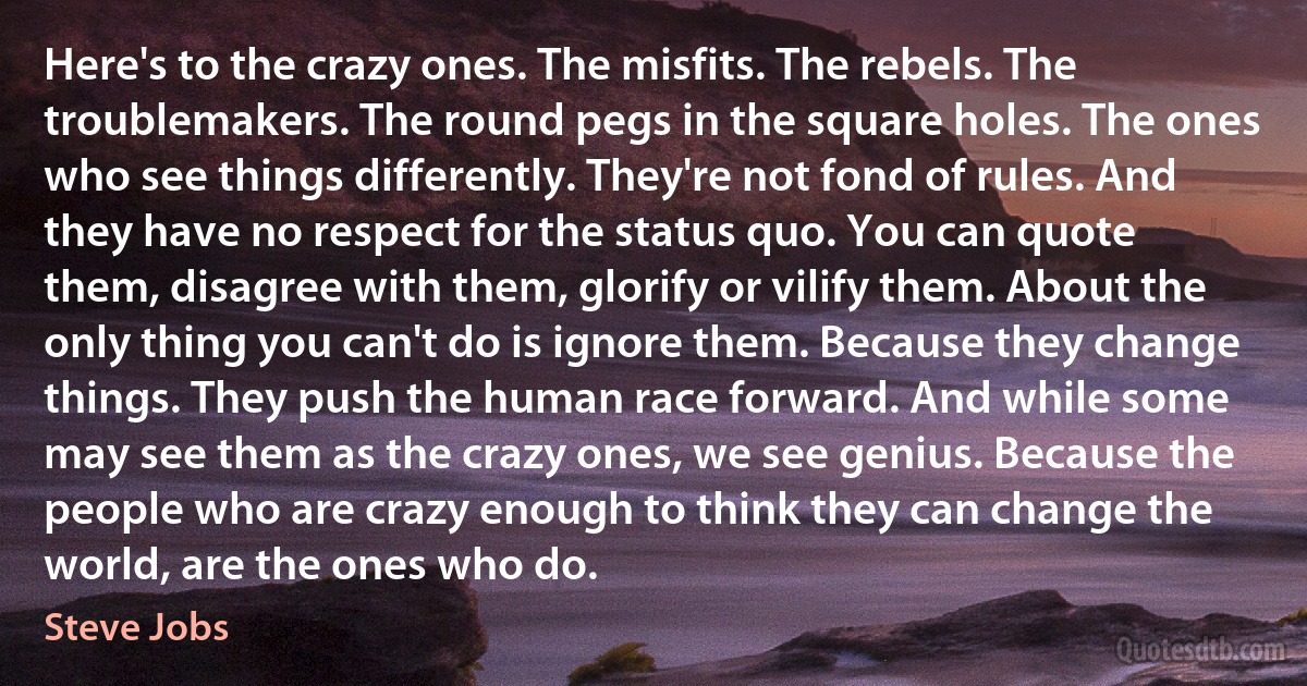 Here's to the crazy ones. The misfits. The rebels. The troublemakers. The round pegs in the square holes. The ones who see things differently. They're not fond of rules. And they have no respect for the status quo. You can quote them, disagree with them, glorify or vilify them. About the only thing you can't do is ignore them. Because they change things. They push the human race forward. And while some may see them as the crazy ones, we see genius. Because the people who are crazy enough to think they can change the world, are the ones who do. (Steve Jobs)