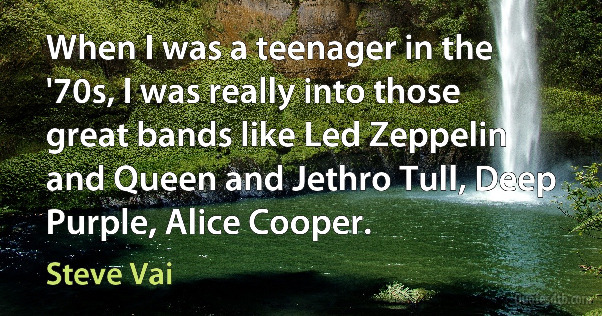 When I was a teenager in the '70s, I was really into those great bands like Led Zeppelin and Queen and Jethro Tull, Deep Purple, Alice Cooper. (Steve Vai)