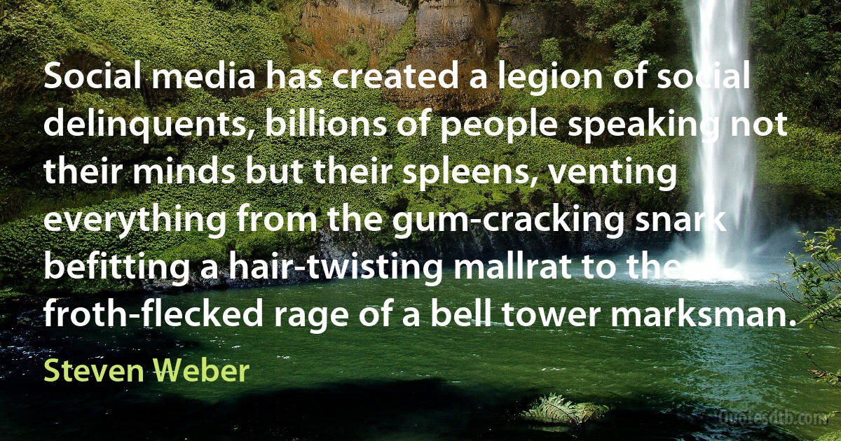 Social media has created a legion of social delinquents, billions of people speaking not their minds but their spleens, venting everything from the gum-cracking snark befitting a hair-twisting mallrat to the froth-flecked rage of a bell tower marksman. (Steven Weber)