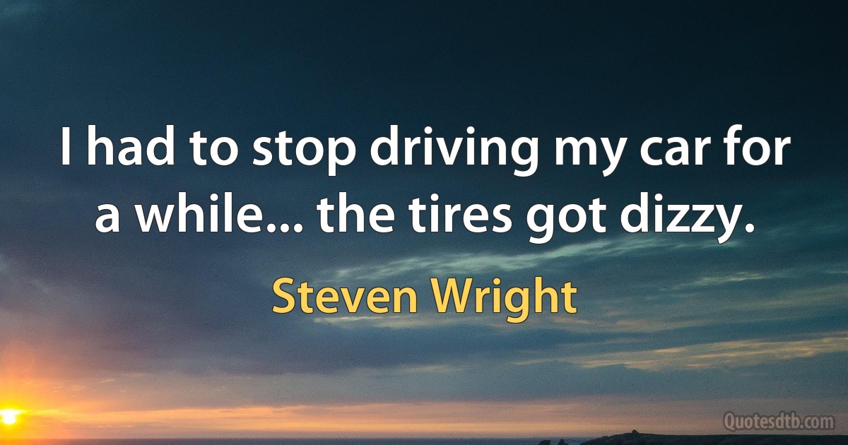 I had to stop driving my car for a while... the tires got dizzy. (Steven Wright)