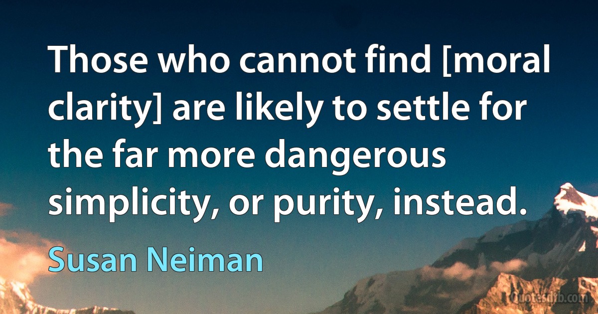 Those who cannot find [moral clarity] are likely to settle for the far more dangerous simplicity, or purity, instead. (Susan Neiman)