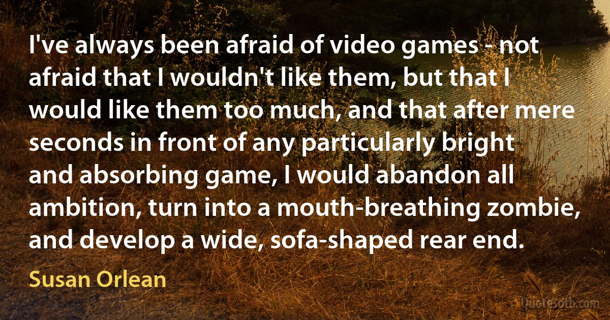 I've always been afraid of video games - not afraid that I wouldn't like them, but that I would like them too much, and that after mere seconds in front of any particularly bright and absorbing game, I would abandon all ambition, turn into a mouth-breathing zombie, and develop a wide, sofa-shaped rear end. (Susan Orlean)