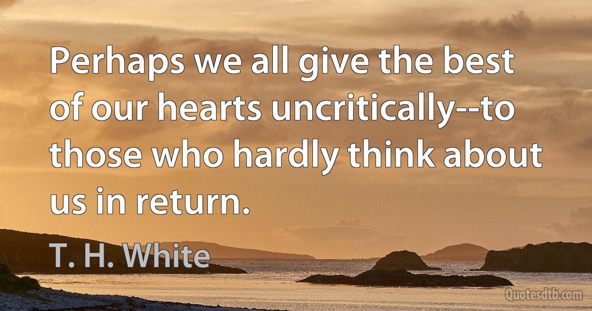 Perhaps we all give the best of our hearts uncritically--to those who hardly think about us in return. (T. H. White)