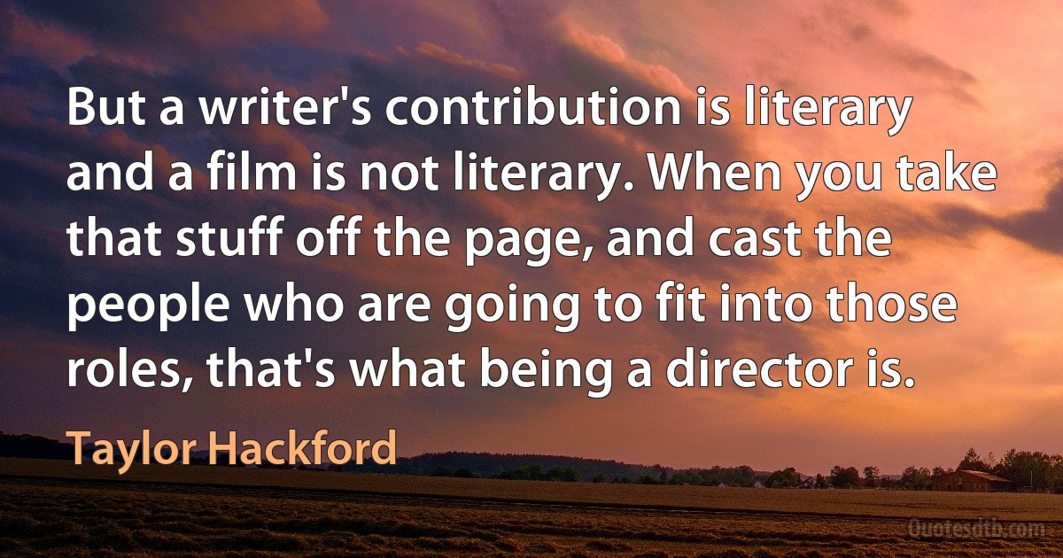 But a writer's contribution is literary and a film is not literary. When you take that stuff off the page, and cast the people who are going to fit into those roles, that's what being a director is. (Taylor Hackford)