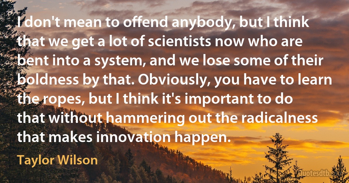 I don't mean to offend anybody, but I think that we get a lot of scientists now who are bent into a system, and we lose some of their boldness by that. Obviously, you have to learn the ropes, but I think it's important to do that without hammering out the radicalness that makes innovation happen. (Taylor Wilson)