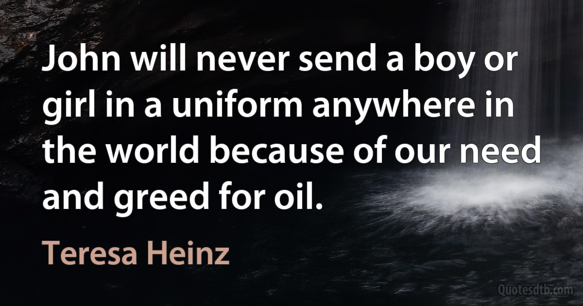 John will never send a boy or girl in a uniform anywhere in the world because of our need and greed for oil. (Teresa Heinz)