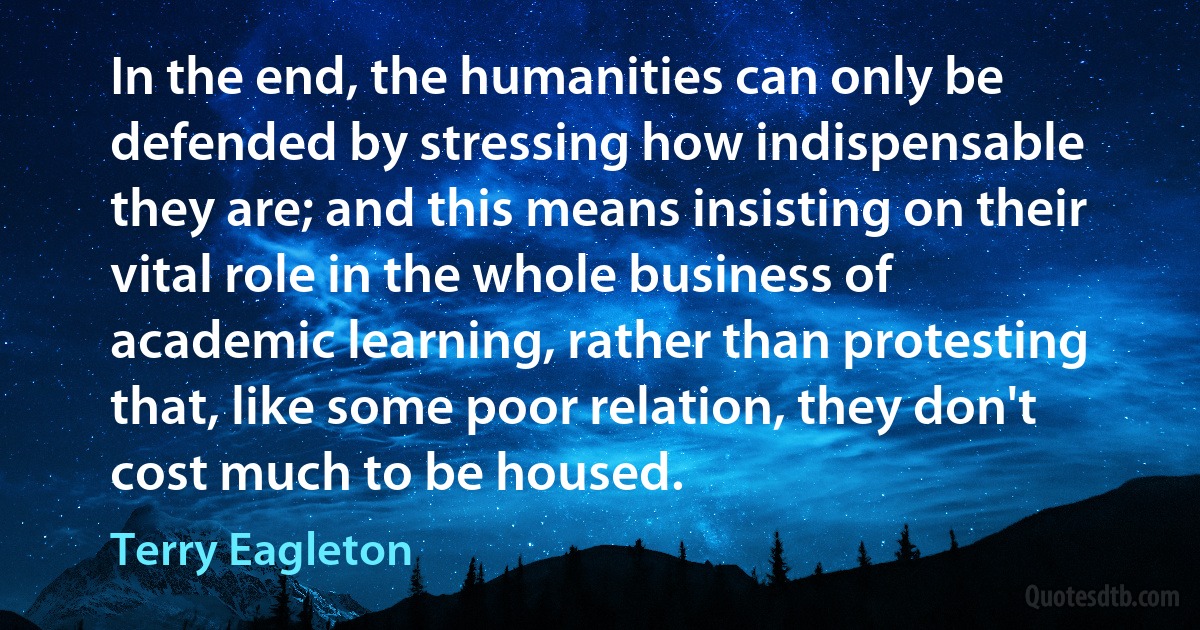 In the end, the humanities can only be defended by stressing how indispensable they are; and this means insisting on their vital role in the whole business of academic learning, rather than protesting that, like some poor relation, they don't cost much to be housed. (Terry Eagleton)