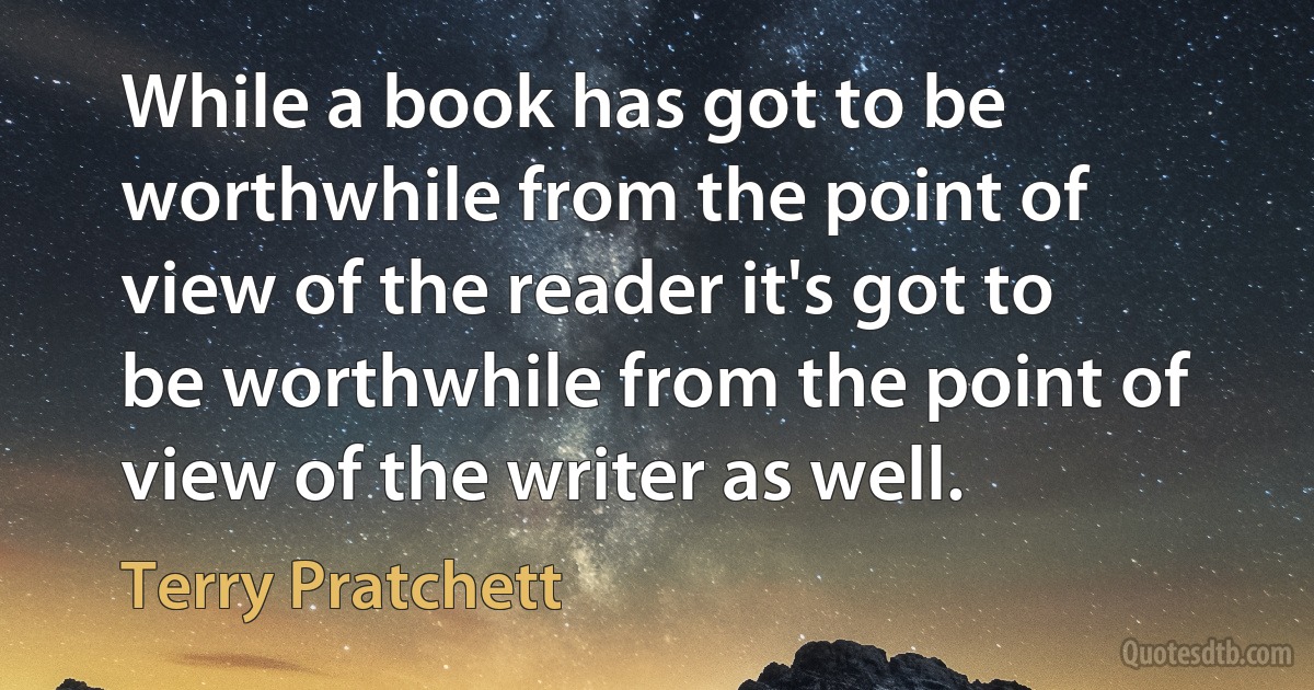 While a book has got to be worthwhile from the point of view of the reader it's got to be worthwhile from the point of view of the writer as well. (Terry Pratchett)