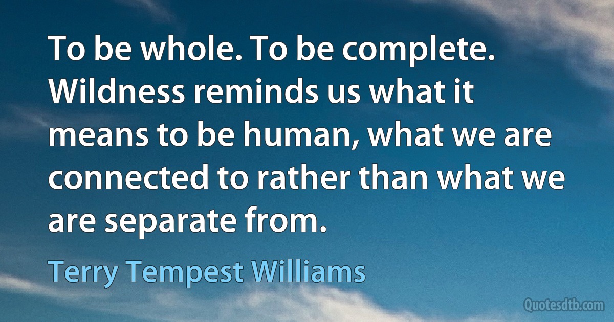 To be whole. To be complete. Wildness reminds us what it means to be human, what we are connected to rather than what we are separate from. (Terry Tempest Williams)