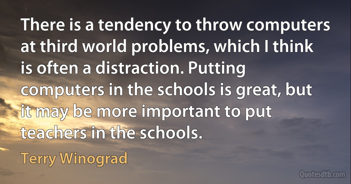 There is a tendency to throw computers at third world problems, which I think is often a distraction. Putting computers in the schools is great, but it may be more important to put teachers in the schools. (Terry Winograd)