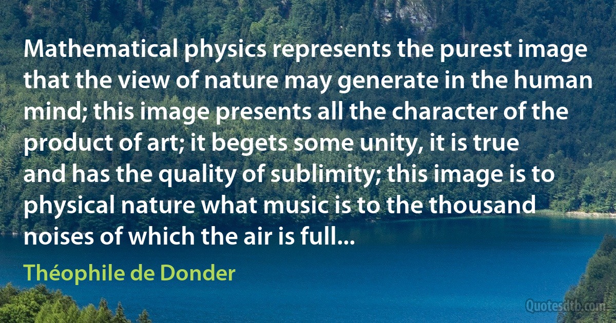 Mathematical physics represents the purest image that the view of nature may generate in the human mind; this image presents all the character of the product of art; it begets some unity, it is true and has the quality of sublimity; this image is to physical nature what music is to the thousand noises of which the air is full... (Théophile de Donder)