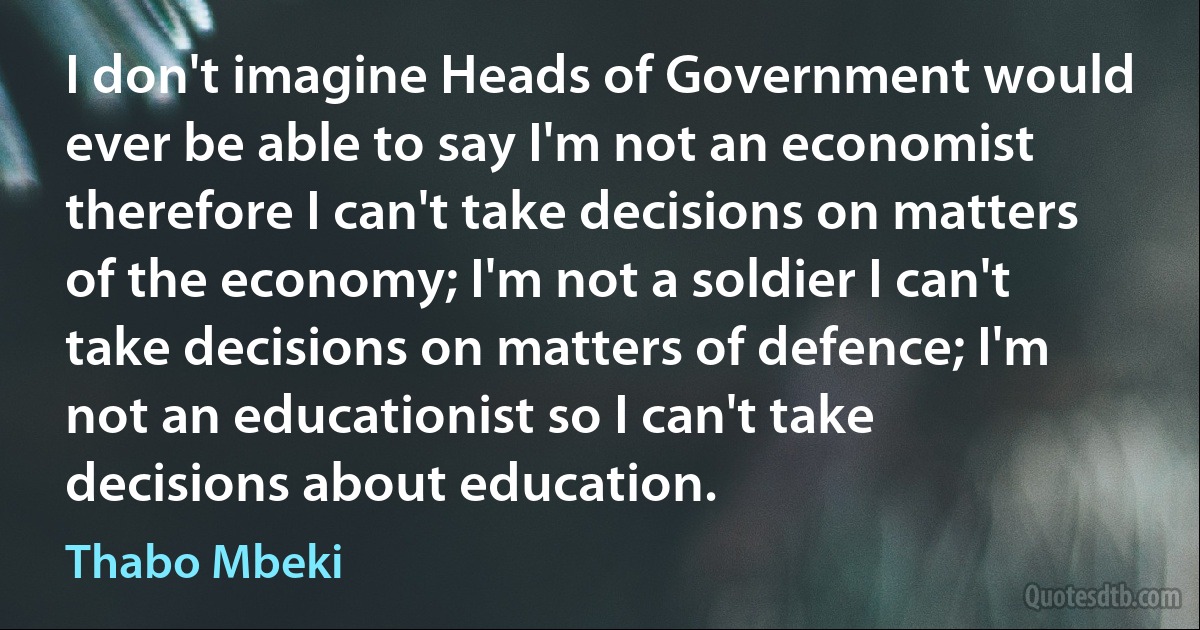 I don't imagine Heads of Government would ever be able to say I'm not an economist therefore I can't take decisions on matters of the economy; I'm not a soldier I can't take decisions on matters of defence; I'm not an educationist so I can't take decisions about education. (Thabo Mbeki)