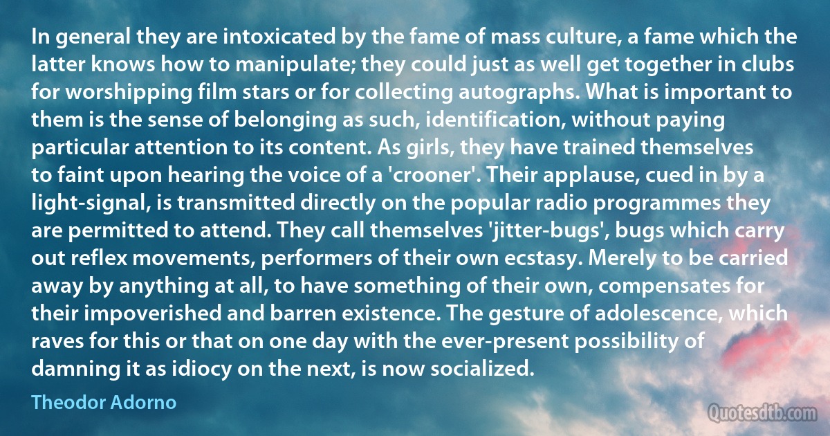 In general they are intoxicated by the fame of mass culture, a fame which the latter knows how to manipulate; they could just as well get together in clubs for worshipping film stars or for collecting autographs. What is important to them is the sense of belonging as such, identification, without paying particular attention to its content. As girls, they have trained themselves to faint upon hearing the voice of a 'crooner'. Their applause, cued in by a light-signal, is transmitted directly on the popular radio programmes they are permitted to attend. They call themselves 'jitter-bugs', bugs which carry out reflex movements, performers of their own ecstasy. Merely to be carried away by anything at all, to have something of their own, compensates for their impoverished and barren existence. The gesture of adolescence, which raves for this or that on one day with the ever-present possibility of damning it as idiocy on the next, is now socialized. (Theodor Adorno)