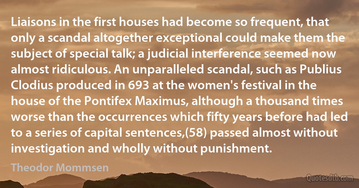 Liaisons in the first houses had become so frequent, that only a scandal altogether exceptional could make them the subject of special talk; a judicial interference seemed now almost ridiculous. An unparalleled scandal, such as Publius Clodius produced in 693 at the women's festival in the house of the Pontifex Maximus, although a thousand times worse than the occurrences which fifty years before had led to a series of capital sentences,(58) passed almost without investigation and wholly without punishment. (Theodor Mommsen)