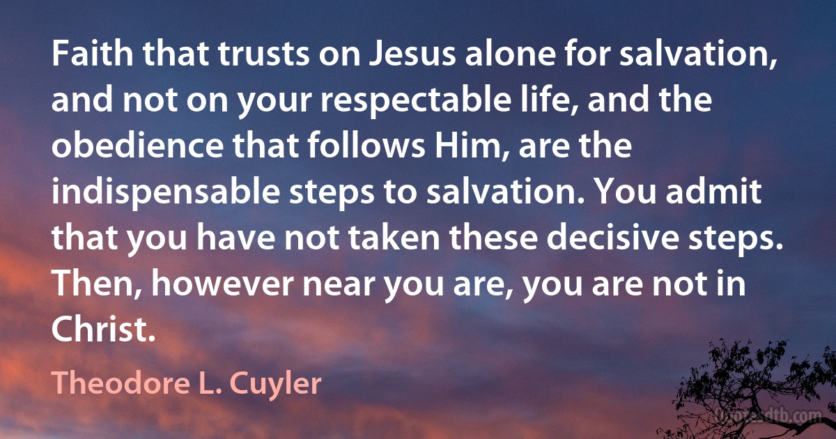 Faith that trusts on Jesus alone for salvation, and not on your respectable life, and the obedience that follows Him, are the indispensable steps to salvation. You admit that you have not taken these decisive steps. Then, however near you are, you are not in Christ. (Theodore L. Cuyler)