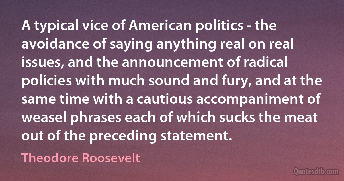 A typical vice of American politics - the avoidance of saying anything real on real issues, and the announcement of radical policies with much sound and fury, and at the same time with a cautious accompaniment of weasel phrases each of which sucks the meat out of the preceding statement. (Theodore Roosevelt)