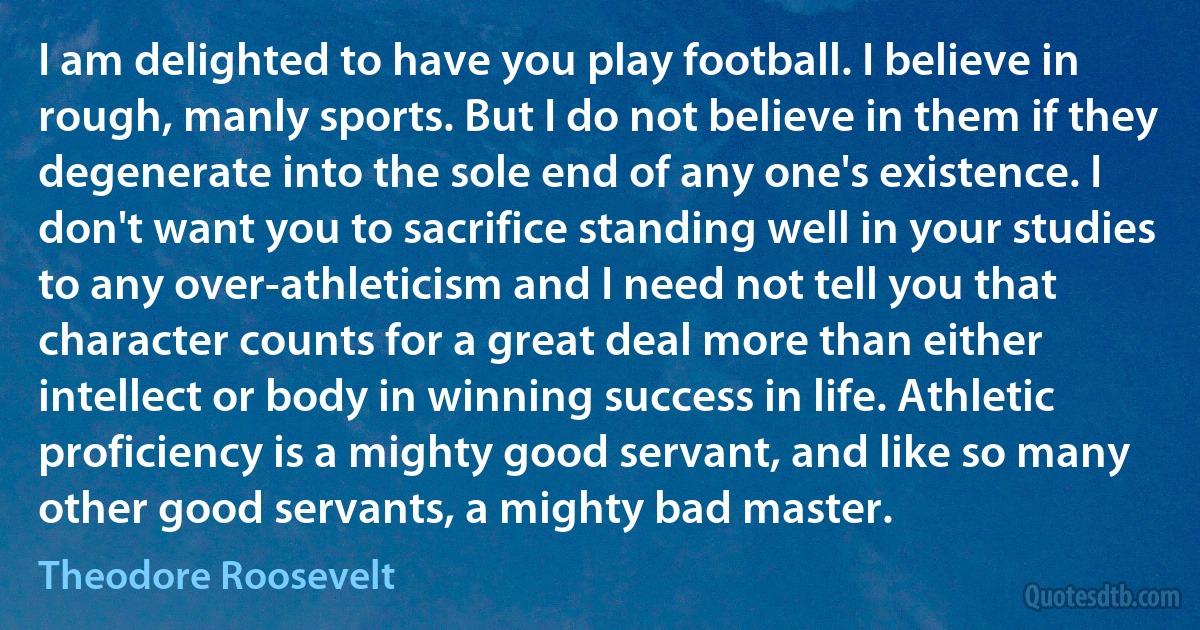 I am delighted to have you play football. I believe in rough, manly sports. But I do not believe in them if they degenerate into the sole end of any one's existence. I don't want you to sacrifice standing well in your studies to any over-athleticism and I need not tell you that character counts for a great deal more than either intellect or body in winning success in life. Athletic proficiency is a mighty good servant, and like so many other good servants, a mighty bad master. (Theodore Roosevelt)